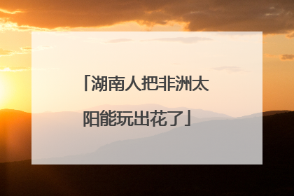 湖南人把非洲太阳能玩出花了