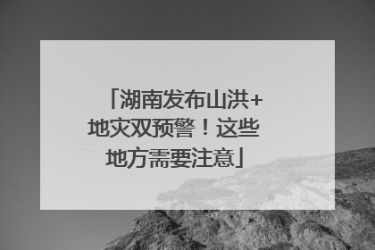 湖南发布山洪+地灾双预警！这些地方需要注意