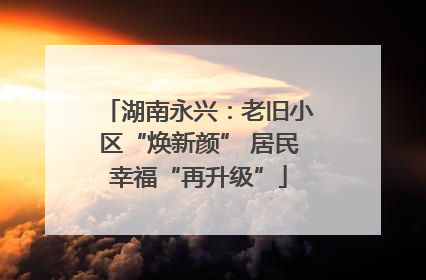 湖南永兴：老旧小区“焕新颜” 居民幸福“再升级”