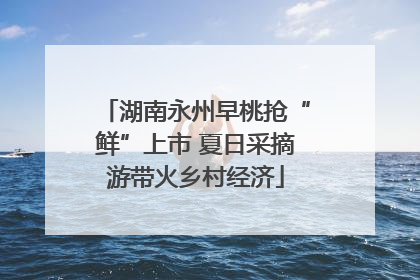 湖南永州早桃抢“鲜”上市 夏日采摘游带火乡村经济