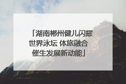 湖南郴州健儿闪耀世界泳坛 体旅融合催生发展新动能