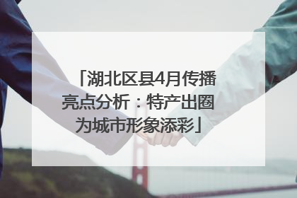湖北区县4月传播亮点分析：特产出圈为城市形象添彩