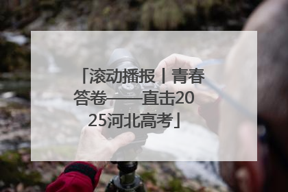 滚动播报丨青春答卷——直击2025河北高考