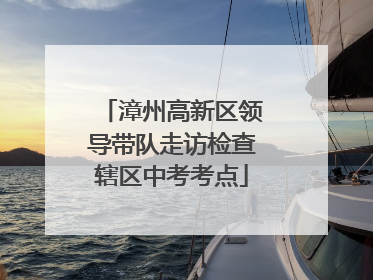 漳州高新区领导带队走访检查辖区中考考点