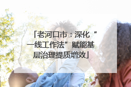 老河口市：深化“一线工作法”赋能基层治理提质增效
