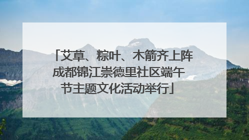 艾草、粽叶、木箭齐上阵 成都锦江崇德里社区端午节主题文化活动举行