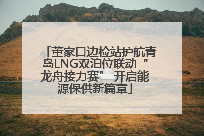 董家口边检站护航青岛LNG双泊位联动“龙舟接力赛” 开启能源保供新篇章