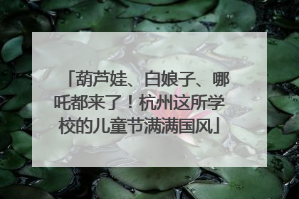 葫芦娃、白娘子、哪吒都来了！杭州这所学校的儿童节满满国风