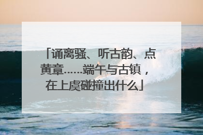 诵离骚、听古韵、点黄章……端午与古镇，在上虞碰撞出什么