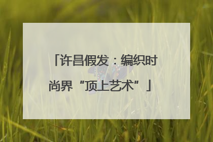 许昌假发：编织时尚界“顶上艺术”