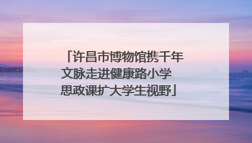 许昌市博物馆携千年文脉走进健康路小学 思政课扩大学生视野