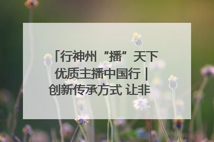 行神州“播”天下 优质主播中国行｜创新传承方式 让非遗“活”在当下