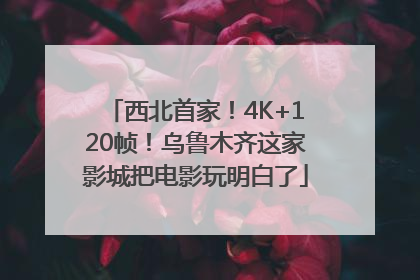 西北首家！4K+120帧！乌鲁木齐这家影城把电影玩明白了