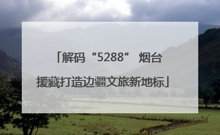 解码“5288” 烟台援藏打造边疆文旅新地标