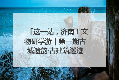 这一站，济南！文物研学游｜第一期古城遗韵·古建筑巡迹之旅圆满结束