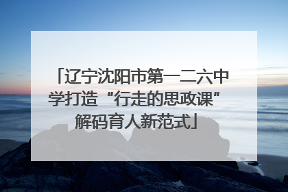辽宁沈阳市第一二六中学打造“行走的思政课” 解码育人新范式