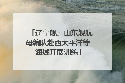 辽宁舰、山东舰航母编队赴西太平洋等海域开展训练