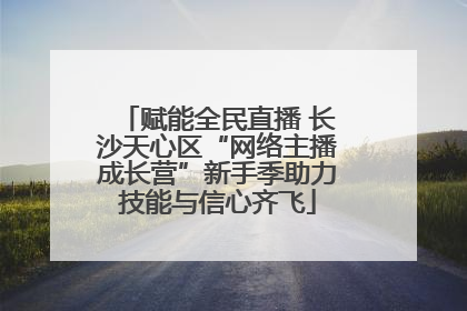 赋能全民直播 长沙天心区“网络主播成长营”新手季助力技能与信心齐飞