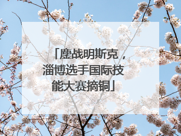 鏖战明斯克，淄博选手国际技能大赛摘铜