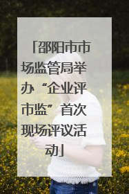 邵阳市市场监管局举办“企业评市监”首次现场评议活动