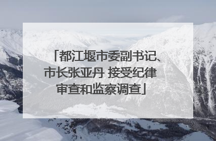 都江堰市委副书记、市长张亚丹 接受纪律审查和监察调查