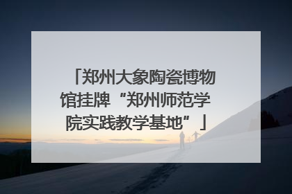 郑州大象陶瓷博物馆挂牌“郑州师范学院实践教学基地”