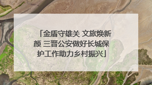 金盾守雄关 文旅焕新颜 三晋公安做好长城保护工作助力乡村振兴