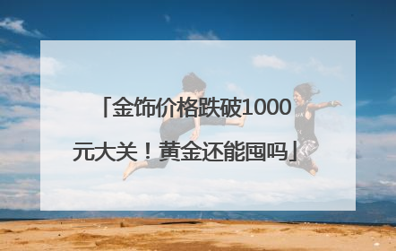 金饰价格跌破1000元大关！黄金还能囤吗
