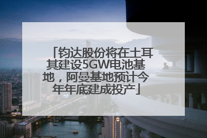 钧达股份将在土耳其建设5GW电池基地，阿曼基地预计今年年底建成投产