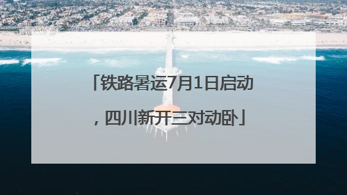 铁路暑运7月1日启动，四川新开三对动卧