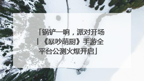 锅铲一响，派对开场丨《暴吵萌厨》手游全平台公测火爆开启