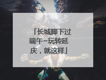 长城脚下过端午~玩转延庆，就这样
