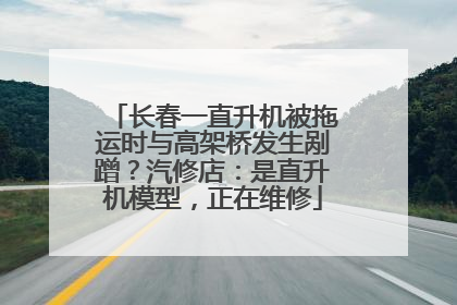 长春一直升机被拖运时与高架桥发生剐蹭？汽修店：是直升机模型，正在维修