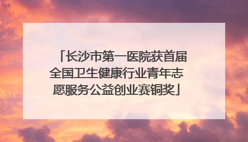 长沙市第一医院获首届全国卫生健康行业青年志愿服务公益创业赛铜奖