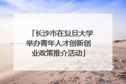 长沙市在复旦大学举办青年人才创新创业政策推介活动