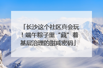 长沙这个社区真会玩！端午粽子里“藏”着基层治理的甜咸密码