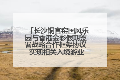 长沙铜官窑国风乐园与香港金彩假期签署战略合作框架协议 实现相关入境游业务增收超亿元