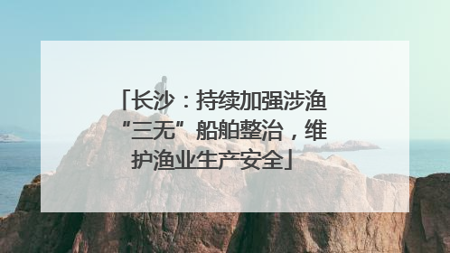 长沙：持续加强涉渔“三无”船舶整治，维护渔业生产安全