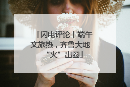 闪电评论丨端午文旅热，齐鲁大地“火”出圈