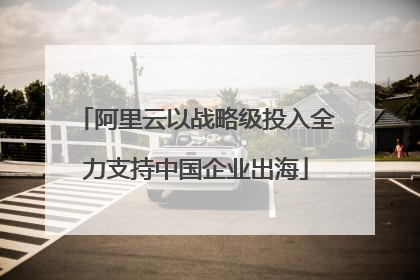 阿里云以战略级投入全力支持中国企业出海