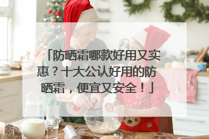 防晒霜哪款好用又实惠？十大公认好用的防晒霜，便宜又安全！