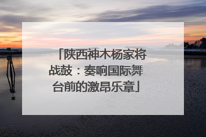 陕西神木杨家将战鼓：奏响国际舞台前的激昂乐章