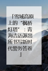 雪域高原上的“枫桥灯塔”：青海吉迈派出所书写新时代警务答卷