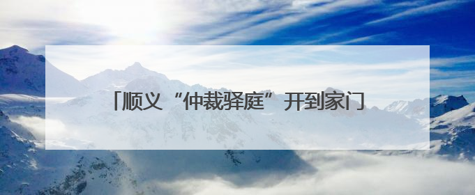 顺义“仲裁驿庭”开到家门口！庭审半径缩至5公里内