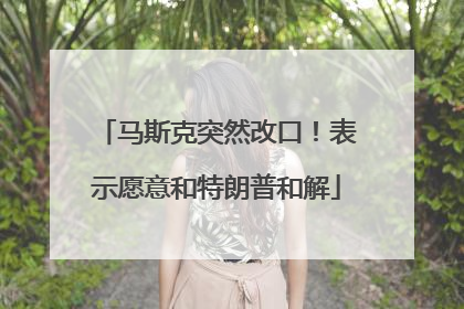马斯克突然改口！表示愿意和特朗普和解