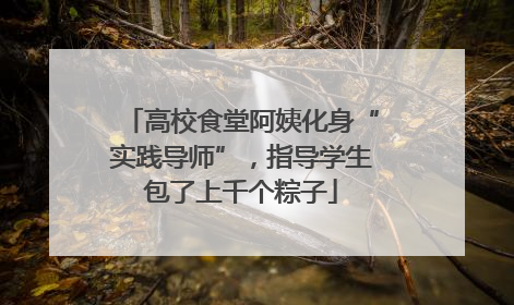 高校食堂阿姨化身“实践导师”，指导学生包了上千个粽子