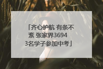 齐心护航 有条不紊 张家界36943名学子参加中考