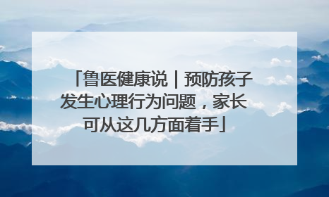 鲁医健康说｜预防孩子发生心理行为问题，家长可从这几方面着手
