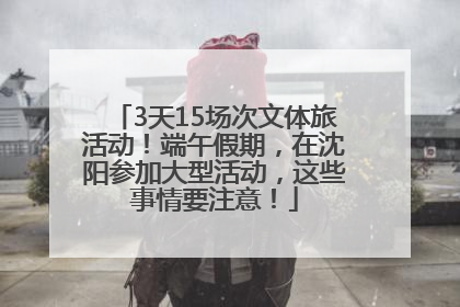 3天15场次文体旅活动！端午假期，在沈阳参加大型活动，这些事情要注意！