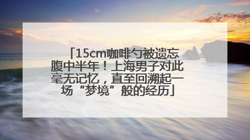 15cm咖啡勺被遗忘腹中半年！上海男子对此毫无记忆，直至回溯起一场“梦境”般的经历